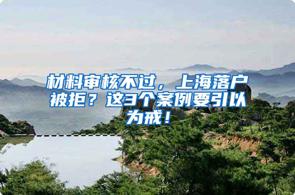 材料审核不过，上海落户被拒？这3个案例要引以为戒！