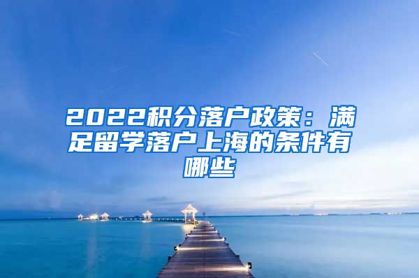 2022积分落户政策：满足留学落户上海的条件有哪些