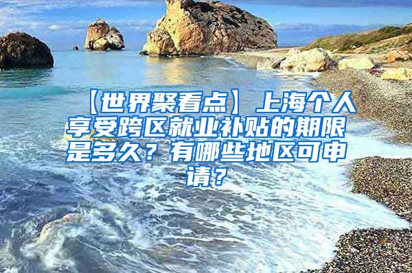 【世界聚看点】上海个人享受跨区就业补贴的期限是多久？有哪些地区可申请？