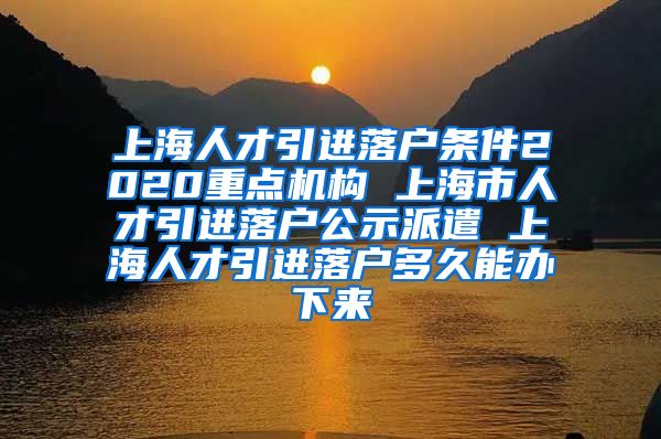 上海人才引进落户条件2020重点机构 上海市人才引进落户公示派遣 上海人才引进落户多久能办下来