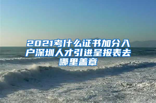 2021考什么证书加分入户深圳人才引进呈报表去哪里盖章