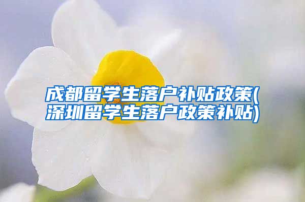 成都留学生落户补贴政策(深圳留学生落户政策补贴)