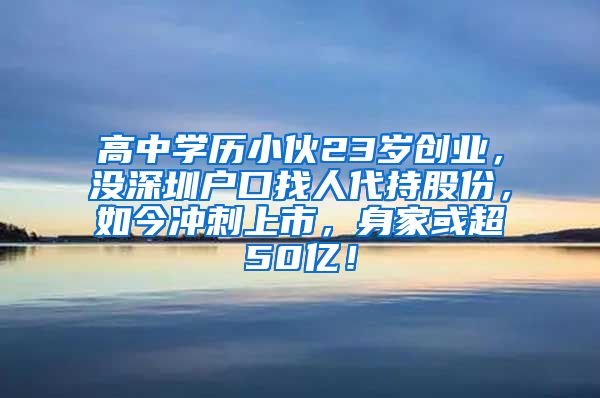 高中学历小伙23岁创业，没深圳户口找人代持股份，如今冲刺上市，身家或超50亿！