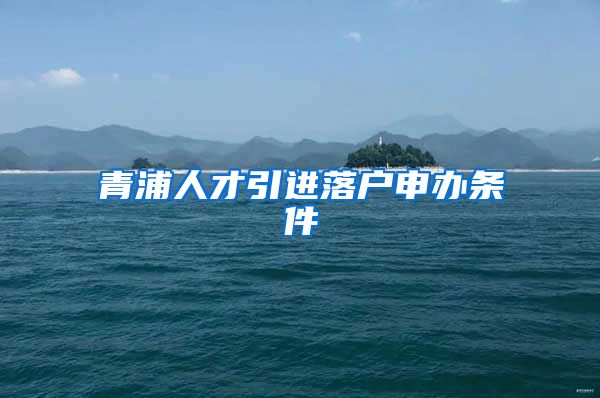 青浦人才引进落户申办条件