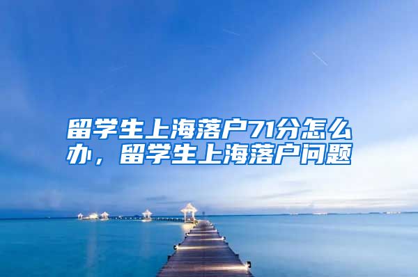 留学生上海落户71分怎么办，留学生上海落户问题