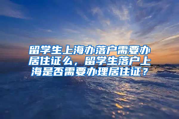 留学生上海办落户需要办居住证么，留学生落户上海是否需要办理居住证？