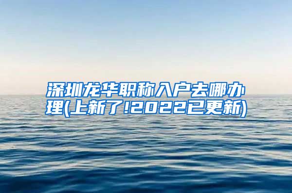 深圳龙华职称入户去哪办理(上新了!2022已更新)