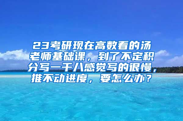 23考研现在高数看的汤老师基础课，到了不定积分写一千八感觉写的很慢，推不动进度，要怎么办？