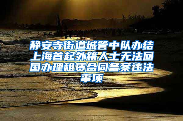 静安寺街道城管中队办结上海首起外籍人士无法回国办理租赁合同备案违法事项