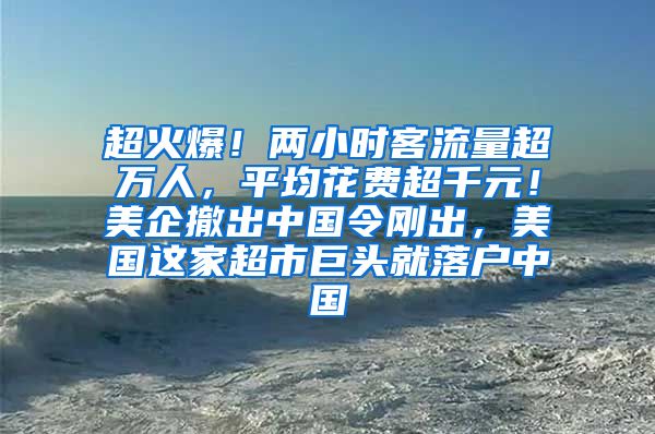 超火爆！两小时客流量超万人，平均花费超千元！美企撤出中国令刚出，美国这家超市巨头就落户中国