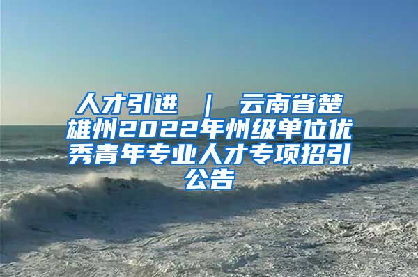 人才引进 ｜ 云南省楚雄州2022年州级单位优秀青年专业人才专项招引公告