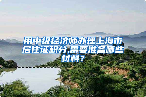 用中级经济师办理上海市居住证积分,需要准备哪些材料？