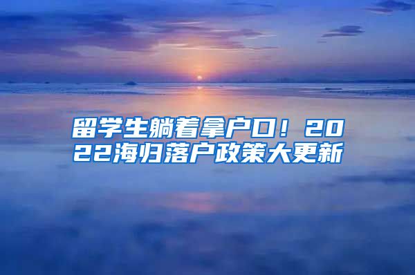 留学生躺着拿户口！2022海归落户政策大更新