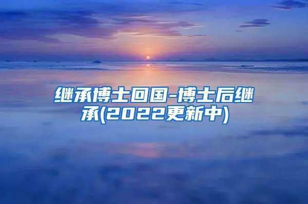 继承博士回国-博士后继承(2022更新中)