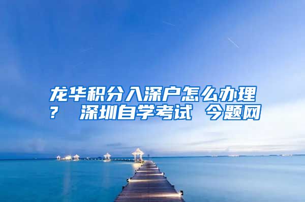 龙华积分入深户怎么办理？ 深圳自学考试 今题网