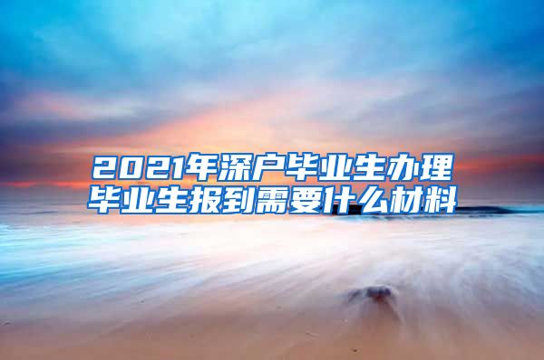 2021年深户毕业生办理毕业生报到需要什么材料