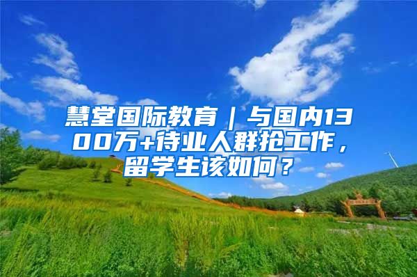 慧堂国际教育｜与国内1300万+待业人群抢工作，留学生该如何？