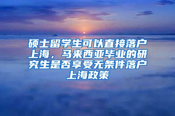 硕士留学生可以直接落户上海，马来西亚毕业的研究生是否享受无条件落户上海政策