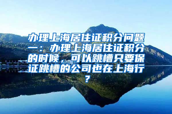 办理上海居住证积分问题一：办理上海居住证积分的时候，可以跳槽只要保证跳槽的公司也在上海行？