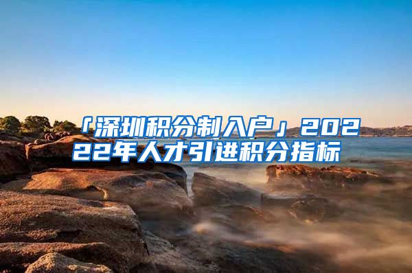 「深圳积分制入户」20222年人才引进积分指标