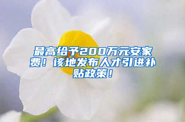 最高给予200万元安家费！该地发布人才引进补贴政策！