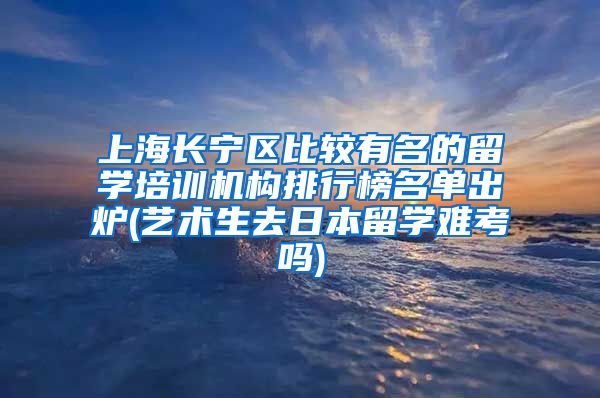 上海长宁区比较有名的留学培训机构排行榜名单出炉(艺术生去日本留学难考吗)