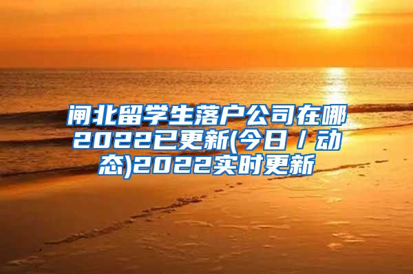 闸北留学生落户公司在哪2022已更新(今日／动态)2022实时更新