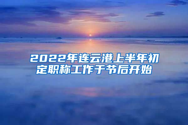 2022年连云港上半年初定职称工作于节后开始