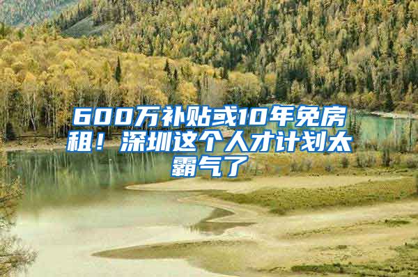 600万补贴或10年免房租！深圳这个人才计划太霸气了