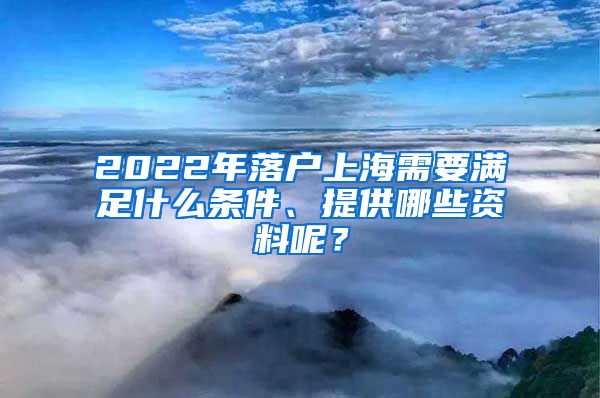 2022年落户上海需要满足什么条件、提供哪些资料呢？