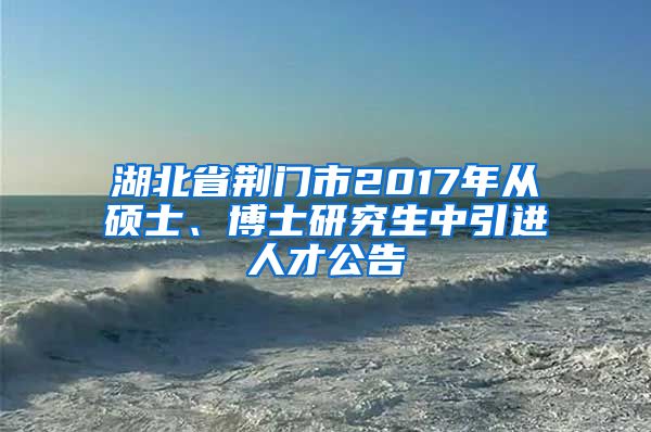 湖北省荆门市2017年从硕士、博士研究生中引进人才公告