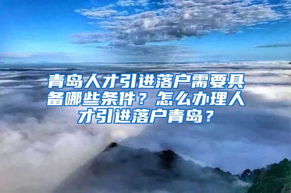 青岛人才引进落户需要具备哪些条件？怎么办理人才引进落户青岛？