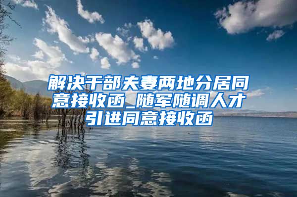 解决干部夫妻两地分居同意接收函_随军随调人才引进同意接收函