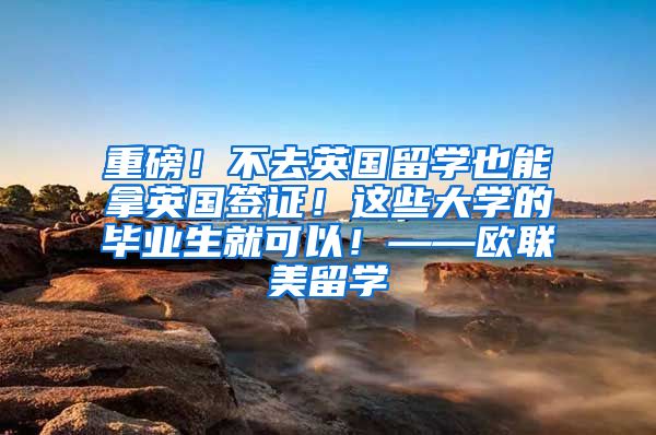 重磅！不去英国留学也能拿英国签证！这些大学的毕业生就可以！——欧联美留学