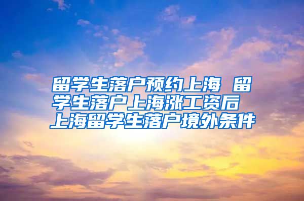 留学生落户预约上海 留学生落户上海涨工资后 上海留学生落户境外条件