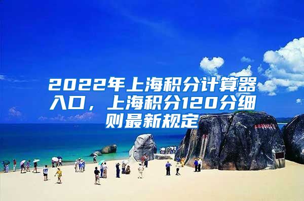 2022年上海积分计算器入口，上海积分120分细则最新规定