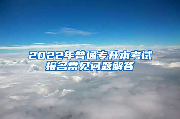 2022年普通专升本考试报名常见问题解答