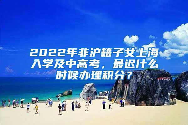 2022年非沪籍子女上海入学及中高考，最迟什么时候办理积分？