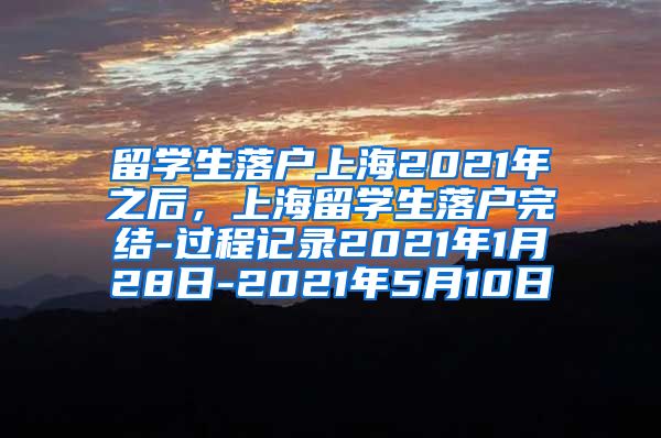 留学生落户上海2021年之后，上海留学生落户完结-过程记录2021年1月28日-2021年5月10日