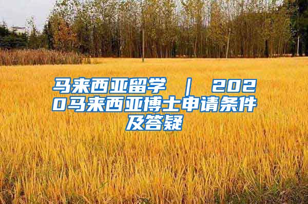 马来西亚留学 ｜ 2020马来西亚博士申请条件及答疑