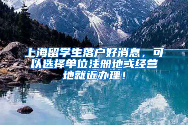 上海留学生落户好消息，可以选择单位注册地或经营地就近办理！