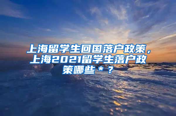 上海留学生回国落户政策，上海2021留学生落户政策哪些＊？