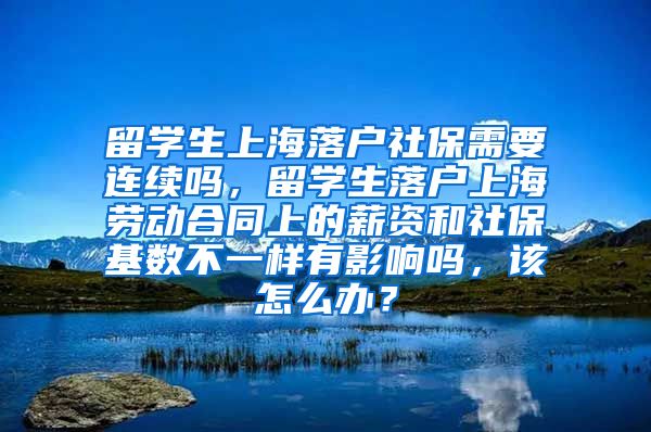 留学生上海落户社保需要连续吗，留学生落户上海劳动合同上的薪资和社保基数不一样有影响吗，该怎么办？