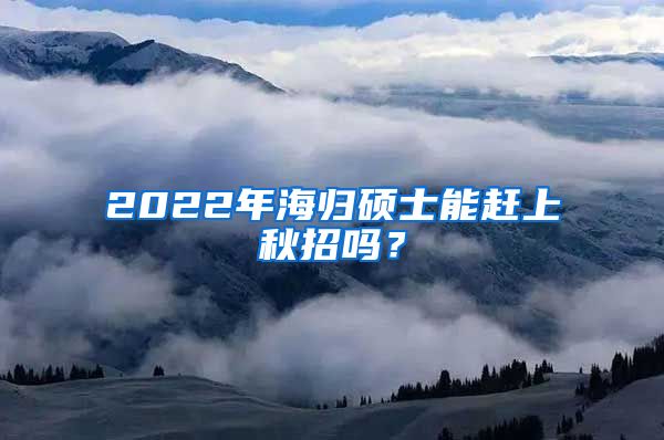 2022年海归硕士能赶上秋招吗？