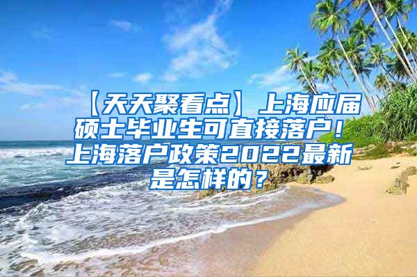 【天天聚看点】上海应届硕士毕业生可直接落户！上海落户政策2022最新是怎样的？