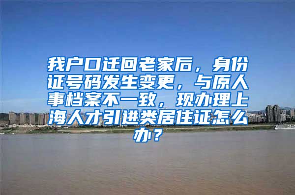 我户口迁回老家后，身份证号码发生变更，与原人事档案不一致，现办理上海人才引进类居住证怎么办？