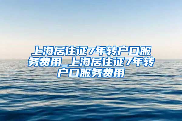 上海居住证7年转户口服务费用_上海居住证7年转户口服务费用