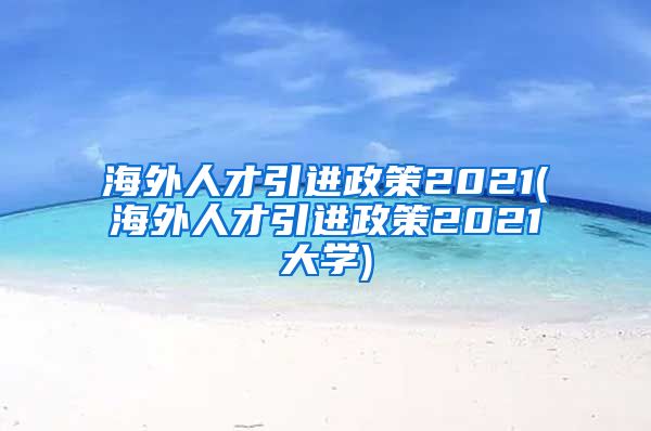 海外人才引进政策2021(海外人才引进政策2021大学)