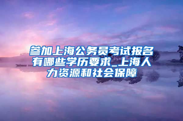 参加上海公务员考试报名有哪些学历要求_上海人力资源和社会保障