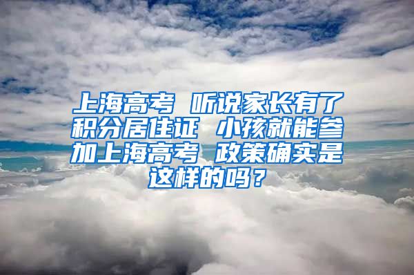 上海高考 听说家长有了积分居住证 小孩就能参加上海高考 政策确实是这样的吗？